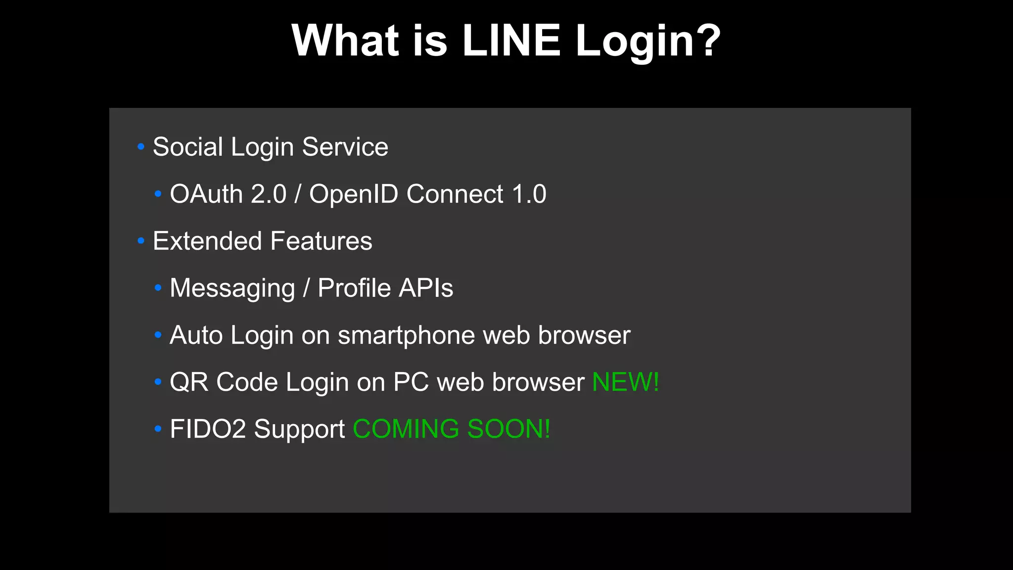 • Social Login Service
• OAuth 2.0 / OpenID Connect 1.0
• Extended Features
• Messaging / Profile APIs
• Auto Login on smartphone web browser
• QR Code Login on PC web browser NEW!
• FIDO2 Support COMING SOON!
What is LINE Login?
 