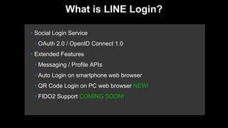 • Social Login Service
• OAuth 2.0 / OpenID Connect 1.0
• Extended Features
• Messaging / Profile APIs
• Auto Login on smartphone web browser
• QR Code Login on PC web browser NEW!
• FIDO2 Support COMING SOON!
What is LINE Login?
 