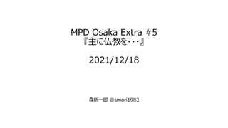 MPD Osaka Extra #5
『主に仏教を・・・』
2021/12/18
森新一郎 @smori1983
 