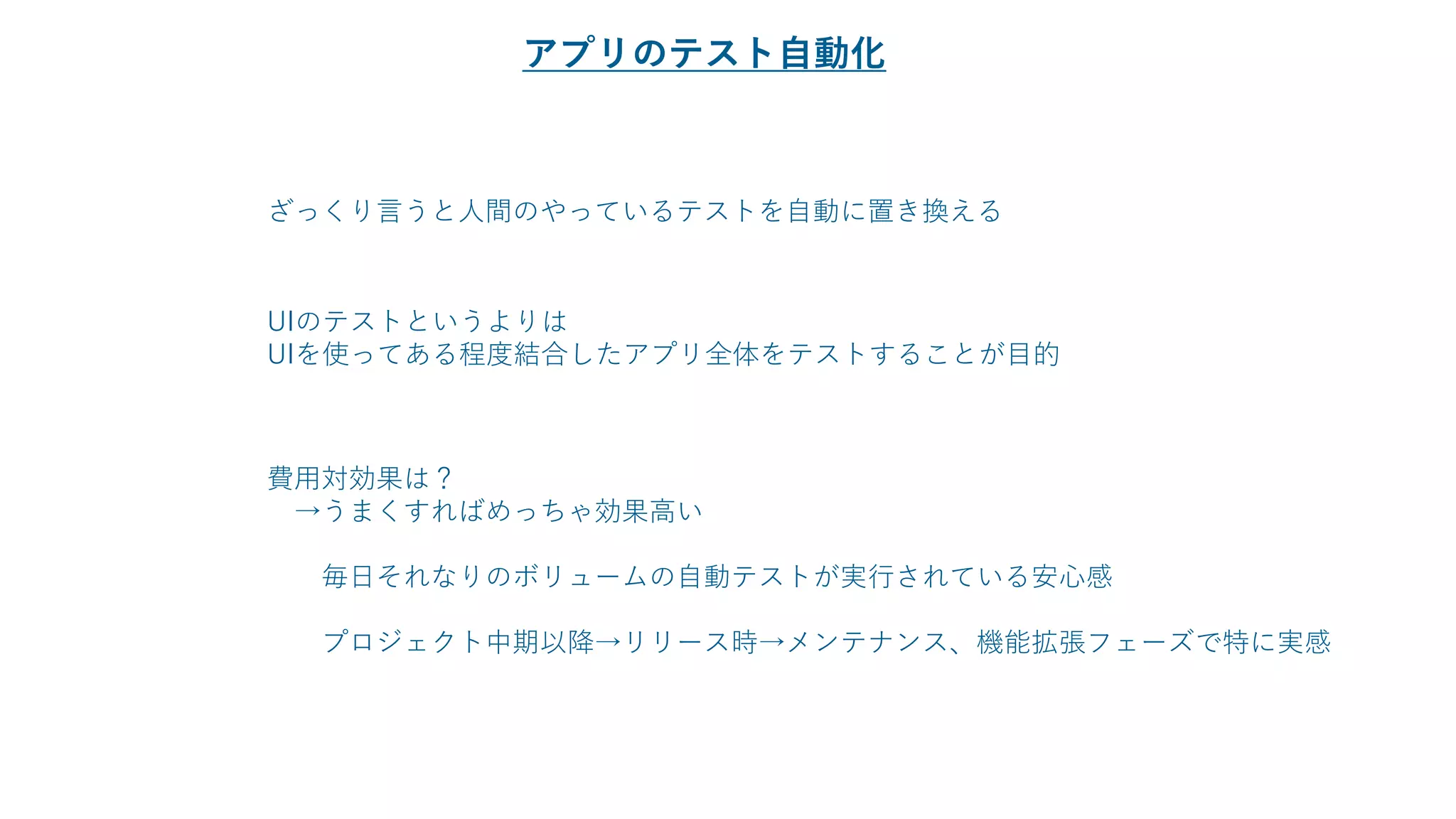 ざっくり言うと人間のやっているテストを自動に置き換える
UIのテストというよりは
UIを使ってある程度結合したアプリ全体をテストすることが目的
費用対効果は？
→うまくすればめっちゃ効果高い
毎日それなりのボリュームの自動テストが実行されている安心感
プロジェクト中期以降→リリース時→メンテナンス、機能拡張フェーズで特に実感
アプリのテスト自動化
 