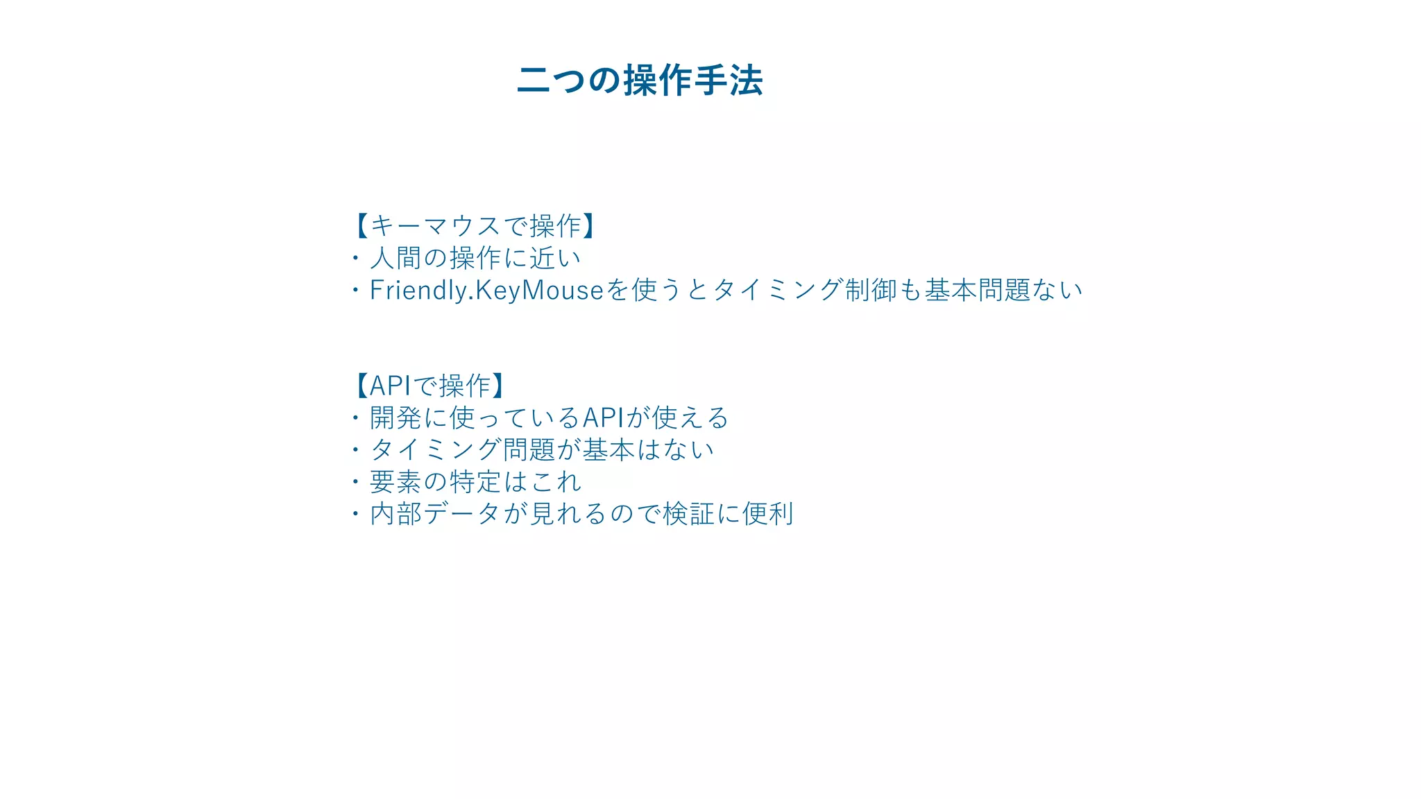 【キーマウスで操作】
・人間の操作に近い
・Friendly.KeyMouseを使うとタイミング制御も基本問題ない
【APIで操作】
・開発に使っているAPIが使える
・タイミング問題が基本はない
・要素の特定はこれ
・内部データが見れるので検証に便利
二つの操作手法
 