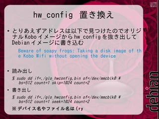 hw_config 置き換え
●

とりあえずアドレスは以下で見つけたのでオリジ
ナル Kobo イメージから hw_config を抜き出して
Debian イメージに書き込む
Beware of soapy frogs: Taking a disk image of th
e Kobo Wifi without opening the device

●

読み出し
% sudo dd if=./glo_hwconfig.bin of=/dev/mmcblk0 
bs=512 count=1 skip=1024 count=2

●

書き出し
% sudo dd if=./glo_hwconfig.bin of=/dev/mmcblk0 
bs=512 count=1 seek=1024 count=2
※ デバイス名やファイル名は (ry

 