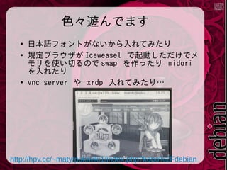 色々遊んでます
●
●

●

日本語フォントがないから入れてみたり
規定ブラウザが Iceweasel で起動しただけでメ
モリを使い切るので swap を作ったり midori
を入れたり
vnc server や xrdp 入れてみたり&hellip;

http://hpv.cc/~maty/pukiwiki1/index.php?kobo%2Fdebian

 