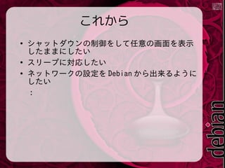 これから
●

●
●

シャットダウンの制御をして任意の画面を表示
したままにしたい
スリープに対応したい
ネットワークの設定を Debian から出来るように
したい
：

 