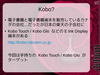 Kobo?
●

●

電子書籍と電子書籍端末を販売しているカナ
ダの会社&hellip;だったが日本の楽天の子会社に
Kobo Touch / Kobo Glo などの E Ink Display
端末がある
http://kobo.rakuten.co.jp
今回は手持ちの Kobo Touch / Kobo Glo が
ターゲット

 