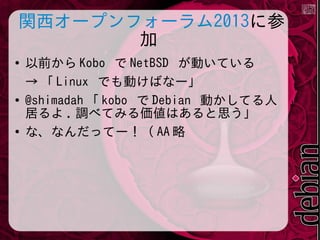 関西オープンフォーラム2013に参
加
●

●

●

以前から Kobo で NetBSD が動いている
&rarr; 「 Linux でも動けばなー」
@shimadah 「 kobo で Debian 動かしてる人
居るよ . 調べてみる価値はあると思う」
な、なんだってー！（ AA 略

 