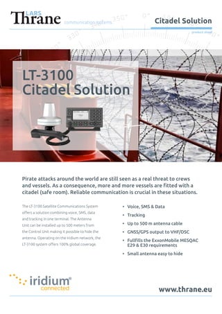 Citadel Solution
www.thrane.euconnected
product sheet
The LT-3100 Satellite Communications System
offers a solution combining voice, SMS, data
and tracking in one terminal. The Antenna
Unit can be installed up to 500 meters from
the Control Unit making it possible to hide the
antenna. Operating on the Iridium network, the
LT-3100 system offers 100% global coverage.
•	 Voice, SMS & Data
•	 Tracking
•	 Up to 500 m antenna cable
•	 GNSS/GPS output to VHF/DSC
•	 Fullfills the ExxonMobile MESQAC
E29  E30 requirements
•	 Small antenna easy to hide
Pirate attacks around the world are still seen as a real threat to crews
and vessels. As a consequence, more and more vessels are fitted with a
citadel (safe room). Reliable communication is crucial in these situations.
LT-3100
Citadel Solution
 