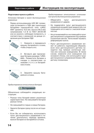 Инструкция по эксплуатации
14
Подготовка к работе
Подготовка пульта к работе
Установка батарей в пульт дистанционного
управления
	 Перед использованием LED ЖК телеви-
зора установите в ПДУ две (щелочные)
батарейки (прилагаются) типа «LR03/
AAA” (диаметр 10,5 мм, высота 44,5 мм)
напряжением 1,5 В по ГОСТ 28125-89
или их аналоги, соблюдая полярность, в
соответствии с указанной на днище от-
деления для батареек ПДУ.
1.	 Нажмите и передвиньте
крышку батарейного отсека,
чтобы открыть его.
2.	 Вставьте две прилагае-
мые батареи размера “LR03-
AAA». Разместите батареи в
гнездах в соответствии со
знаками (+) и (-) в батарей-
ном отсеке.
3.	 Закройте крышку бата-
рейного отсека.
Предостережения относительно батарей
Обязательно соблюдайте следующие ин-
струкции:
•	 Разные типы батарей имеют различные
характеристики. Не смешивайте батареи
разных типов.
•	 Не смешивайте старые и новые батареи.
•	 Удалите батареи сразу после их истоще-
ния.
•	 Если Вы не собираетесь использовать
пульт дистанционного управления в те-
чение длительного периода времени,
выньте батареи из батарейного отсека.
Предостережения относительно использова-
ния пульта дистанционного управления
•	 Оберегайте пульт дистанционного
управления от ударов.
•	 Не подвергайте пульт дистанционного
управления воздействию жидкостей и не
помещайте его в место с высокой влаж-
ностью.
•	 Не устанавливайте и не помещайте пульт
дистанционного управления под прямым
солнечным светом. Тепло может вызвать
деформацию пульта.
•	 Пульт дистанционного управления мо-
жет не работать надлежащим образом,
если окно дистанционного датчика на-
ходится под прямым солнечным све-
том или сильным освещением. В таком
случае, измените угол освещения или
основного блока, или используйте пульт
дистанционного управления ближе к ИК-
датчику телевизора.
 