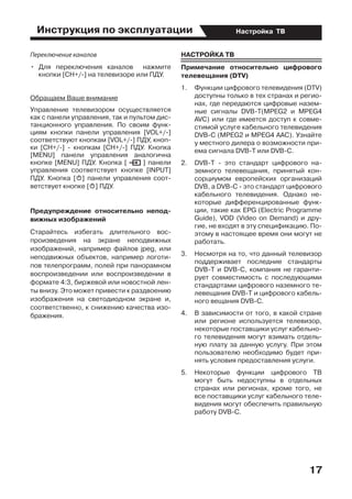 Инструкция по эксплуатации
17
Настройка ТВ
Переключение каналов
•	 Для переключения каналов   нажмите
кнопки [CH+/-] на телевизоре или ПДУ.
Обращаем Ваше внимание
Управление телевизором осуществляется
как с панели управления, так и пультом дис-
танционного управления. По своим функ-
циям кнопки панели управления [VOL+/-]
соответствуют кнопкам [VOL+/-] ПДУ, кноп-
ки [СН+/-] - кнопкам [СН+/-] ПДУ. Кнопка
[MENU] панели управления аналогична
кнопке [MENU] ПДУ. Кнопка [ ] панели
управления соответствует кнопке [INPUT]
ПДУ. Кнопка [o] панели управления соот-
ветствует кнопке [o] ПДУ.
Предупреждение относительно непод-
вижных изображений
Старайтесь избегать длительного вос-
произведения на экране неподвижных
изображений, например файлов jpeg, или
неподвижных объектов, например логоти-
пов телепрограмм, полей при панорамном
воспроизведении или воспроизведении в
формате 4:3, биржевой или новостной лен-
ты внизу. Это может привести к раздвоению
изображения на светодиодном экране и,
соответственно, к снижению качества изо-
бражения.
НАСТРОЙКА ТВ
Примечание относительно цифрового
телевещания (DTV)
1.	 Функции цифрового телевидения (DTV)
доступны только в тех странах и регио-
нах, где передаются цифровые назем-
ные сигналы DVB-T(MPEG2 и MPEG4
AVC) или где имеется доступ к совме-
стимой услуге кабельного телевидения
DVB-C (MPEG2 и MPEG4 ААС). Узнайте
у местного дилера о возможности при-
ема сигнала DVB-Т или DVB-C.
2.	 DVB-Т - это стандарт цифрового на-
земного телевещания, принятый кон-
сорциумом европейских организаций
DVB, а DVB-С - это стандарт цифрового
кабельного телевидения. Однако не-
которые дифференцированные функ-
ции, такие как ЕPG (Еlectric Programme
Guide), VOD (Video on Demand) и дру-
гие, не входят в эту спецификацию. По-
этому в настоящее время они могут не
работать.
3.	 Несмотря на то, что данный телевизор
поддерживает последние стандарты
DVB-Т и DVB-С, компания не гаранти-
рует совместимость с последующими
стандартами цифрового наземного те-
левещания DVB-Т и цифрового кабель-
ного вещания DVB-C.
4.	 В зависимости от того, в какой стране
или регионе используется телевизор,
некоторые поставщики услуг кабельно-
го телевидения могут взимать отдель-
ную плату за данную услугу. При этом
пользователю необходимо будет при-
нять условия предоставления услуги.
5.	 Некоторые функции цифрового ТВ
могут быть недоступны в отдельных
странах или регионах, кроме того, не
все поставщики услуг кабельного теле-
видения могут обеспечить правильную
работу DVB-C.
 
