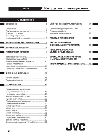 Инструкция по эксплуатации
2
JVC TV
ВВЕДЕНИЕ	 3
Оснащение................................................... 3
Рекомендации покупателю........................... 5
Комплект поставки....................................... 5
Выбор пространства
для безопасной установки............................ 5
ТЕХНИЧЕСКИЕ ХАРАКТЕРИСТИКИ	 6
МЕРЫ БЕЗОПАСНОСТИ	 7
ПОДГОТОВКА К РАБОТЕ	 9
Установка телевизора.................................. 9
Характеристики набора
для настенного монтажа (VESA)...................10
Панель управления
и разъемы телевизора................................11
Пульт дистанционного управления..............12
ОСНОВНЫЕ ОПЕРАЦИИ	 15
Начало работы............................................15
Основные функции......................................16
НАСТРОЙКА ТВ	 17
Примечание относительно
цифрового телевещания.............................17
Начальная настройка...................................18
Автоматическая настройка..........................19
Ручная настройка........................................20
Редактирование программ..........................21
Электронный телегид .................................23
Меню картинка............................................24
Меню звук...................................................26
Меню время................................................27
Меню контроль............................................28
Меню настройка..........................................30
Подготовка USB-носителя...........................30
Запись на USB-носитель.............................32
Отложенный просмотр (Time Shift)..............33
ЦИФРОВОЙ МЕДИАПЛЕЕР (DMP)	 34
Основные характеристики DMP...................34
Просмотр файлов
в режиме медиаплеера...............................35
РАБОТА С ТЕЛЕТЕКСТОМ	 39
РАБОТА ТЕЛЕВИЗОРА
С ВНЕШНИМИ УСТРОЙСТВАМИ	 40
ПОДКЛЮЧЕНИЕ КАРТЫ
УСЛОВНОГО ДОСТУПА CI	 41
ВОЗМОЖНЫЕ НЕИСПРАВНОСТИ
И МЕТОДЫ ИХ УСТРАНЕНИЯ	 42
ИНФОРМАЦИЯ О ПРОИЗВОДИТЕЛЕ	 43
Cодержание
 