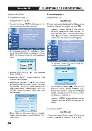 Инструкция по эксплуатации
20
Настройка ТВ
Кабельное ТВ (DVB-C)
•	 Подключите карту CI
	 (подробнее см. стр 41)
•	 Нажмите кнопку [MENU], На экране по-
явится меню настройки каналов
•	 С помощью кнопок [D] выберите пара-
метр Автонастройка и нажмите кнопку
[ОК]. На экране появится всплывающее
окно:
•	 Используйте кнопки [FG] для выбора
DVB- T/DVB-C.
•	 Выберите DVB-С, затем нажмите [ОК]
для подтверждения.
•	 Используя кнопки [EDFG] настройте
конфигурацию системы DVB-С (тип ска-
нирования / частота / идентификацион-
ный номер сети / символьная скорость
(KS/S), затем нажмите [ОК] для под-
тверждения.
•	 Если у Вас нет данных о частоте провай-
дера, рекомендуем использовать пол-
ный поиск.
Ручная настройка
Цифровое ТВ (DTV)
ВНИМАНИЕ!
Ручная настройка Цифрового ТВ доступна
только в режиме источника сигнала DTV.
•	 Нажмите кнопку [MENU] для вывода
на экран меню настройки каналов, за-
тем нажмите [ОК]. Используйте кноп-
ки [FG] для выбора ручной настройки
Цифрового ТВ, затем нажмите [ОК]
•	 На экране появится окно ручной на-
стройки Цифрового ТВ.
•	 Используйте кнопки [ED] для выбора
нужного канала, затем нажмите [ОК]
для начала поиска. Когда сигнал будет
найден, изображение и сила сигнала
отобразятся на экране.
•	 Нажмите [MENU] для возврата в меню.
Нажмите кнопку [EXIT] для выхода из
меню.
Аналоговое ТВ (ATV)
ВНИМАНИЕ!
Ручная настройка Аналогового ТВ доступна
только в режиме источника сигнала ATV.
 