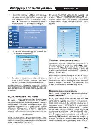 Инструкция по эксплуатации
21
Настройка ТВ
•	 Нажмите кнопку [MENU] для вывода
на экран меню настройки каналов, за-
тем нажмите [ОК]. Используйте кноп-
ки [FG] для выбора ручной настройки
Аналогового ТВ, затем нажмите [ОК]
•	 На экране появится окно ручной на-
стройки Аналогового ТВ.
•	 Вы можете изменять звуковую систему,
искать аналоговые каналы, настраи-
вать и сохранять выбранные каналы.
ПРИМЕЧАНИЕ: Нажмите красную кнопку
для сохранения каналов после ручной на-
стройки.
РЕДАКТИРОВАНИЕ ПРОГРАММ
В пункте РЕДАКТИРОВАНИЕ ПРОГРАММ
раздела меню КАНАЛЫ Вы можете удалить
программу из списка, переименовать про-
грамму, переместить и установить режим
скрытия программы, а также составить
список любимых программ для просмотра.
ВНИМАНИЕ!
При выполнении редактирования про-
грамм, следуйте подсказкам, отображае-
мым в нижней строке меню.
В меню КАНАЛЫ установите курсор на
строку РЕДАКТИРОВАНИЕ ПРОГРАММ, на-
жмите кнопку [ОК]. На экране телевизора
отобразится меню Редактирование про-
грамм
Удаление программы из списка.
Для входа в режим удаления программы, в
пункте РЕДАКТИРОВАНИЕ ПРОГРАММ раз-
дела меню КАНАЛЫ установите курсор на
строку с удаляемой программой и нажмите
кнопку [КРАСНАЯ].
Повторно нажмите кнопку [КРАСНАЯ]. Про-
грамма удаляется, а все программы, рас-
положенные ниже, автоматически меняют
свои номера по порядку. Для выхода из ре-
жима удаления нажмите кнопку [EXIT],
Переименование программы		
(доступно только для программ анало-
гового вещания)
В пункте РЕДАКТИРОВАНИЕ ПРОГРАММ
установите курсор на строку с програм-
мой, имя которой Вы хотите изменить, и
нажмите кнопку [ЗЕЛЕНАЯ]. В строке ниже
переименовываемой программы появит-
ся ее имя, отображаемое более крупным
шрифтом. Кнопками [FG] выберите пер-
вую букву или символ нового имени. Затем
кнопкой [ED] переместите курсор на место
второй буквы или символа и кнопками [FG]
снова выберите вторую букву или символ.
 