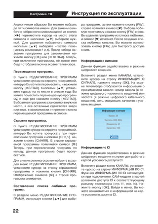 Инструкция по эксплуатации
22
Настройка ТВ
Аналогичным образом Вы можете набрать
до пяти символов имени. Для замены оши-
бочно набранного символа одной из кнопок
[ED] переместите курсор на место этого
символа и кнопками [FG] выберите нуж-
ный. Для удаления набранного символа
кнопками [FG] выберите «пустое поле»
(между символами ! и z). После набора на-
звания программы для запоминания на-
жмите кнопку [ОК] или [ЗЕЛЕНАЯ]. Теперь,
при включении программы, ее новое имя
будет отображаться на экране телевизора.
Перемещение программ.
В пункте РЕДАКТИРОВАНИЕ ПРОГРАММ
установите курсор на строку с программой,
которую Вы хотите переместить, и нажмите
кнопку [ЖЕЛТАЯ]. Кнопками [FG] устано-
вите курсор на то место в списке куда Вы
хотите поместить перемещаемую програм-
му, и еще раз нажмите кнопку [ЖЕЛТАЯ].
Выбранная программа становится в нужное
место, а все остальные сдвигаются вверх
или вниз, в зависимости от прежнего места
перемещаемой программы в списке.
Скрытие программы.
В пункте РЕДАКТИРОВАНИЕ ПРОГРАММ
установите курсор на строку с программой,
которую Вы хотите пропускать при пере-
ключении программ кнопками [СН+/-], на-
жмите кнопку [СИНЯЯ]. В строке скрыва-
емой программы появляется символ [z]
Теперь, при переключении программ по
кольцу, данная программа будет пропу-
скаться.
Для снятия режима скрытия войдите в раз-
дел меню РЕДАКТИРОВАНИЕ ПРОГРАММ,
установите курсор на строку скрываемой
программы и нажмите кнопку [СИНЯЯ].
Отображение символа [z] в строке про-
граммы снимается.
Составление списка любимых про-
грамм.
В разделе меню РЕДАКТИРОВАНИЕ ПРО-
ГРАММ, используя кнопки [FG] для выбо-
ра программ, затем нажмите кнопку [FAV],
справа появится символ [ ]. Выбрав люби-
мую программу и нажав кнопку [FAV] снова,
Вы удалите программу из списка любимых,
и символ [ ] исчезнет. После создания спи-
ска любимых каналов, Вы можете исполь-
зовать кнопку [FAV] для быстрого доступа
к ним.
Информация о сигнале
Данная функция задействована в режиме
цифрового вещания.
Включите раздел меню КАНАЛЫ, устано-
вите курсор на строку ИНФОРМАЦИЯ О
СИГНАЛЕ, нажмите кнопку [ОК]. На экра-
не телевизора отобразится информация о
принимаемом канале: номер канала (в ре-
жиме цифрового наземного вещания) или
частота (в режиме цифрового кабельного
вещания), сеть, модуляция, качество и уро-
вень вещания.
Информация по CI
Данная функция задействована в режиме
цифрового вещания и служит для работы с
картой условного доступа CI.
Включите раздел меню КАНАЛЫ, установи-
те курсор на строку ИНФОРМАЦИЯ ПО CI.
Функция ИНФОРМАЦИЯ ПО CI активирует-
ся при подключении CAM-модуля с картой
условного доступа CI к соответствующему
разъему телевизора (стр.11, поз.14). На-
жмите кнопку [ОК]. Войдя в меню, Вы мо-
жете ознакомиться с информацией на кар-
те условного доступа CI.
 
