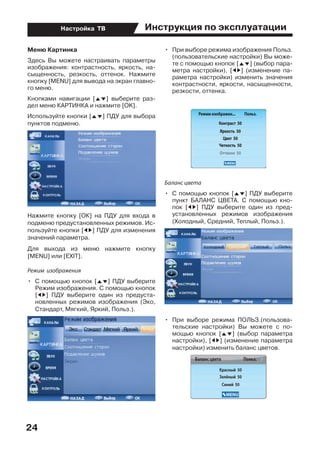 Инструкция по эксплуатации
24
Настройка ТВ
Меню Картинка
Здесь Вы можете настраивать параметры
изображения: контрастность, яркость, на-
сыщенность, резкость, оттенок. Нажмите
кнопку [MENU] для вывода на экран главно-
го меню.
Кнопками навигации [FG] выберите раз-
дел меню КАРТИНКА и нажмите [OK].
Используйте кнопки [FG] ПДУ для выбора
пунктов подменю.
Нажмите кнопку [ОК] на ПДУ для входа в
подменю предустановленных режимов. Ис-
пользуйте кнопки [ED] ПДУ для изменения
значений параметра.
Для выхода из меню нажмите кнопку
[MENU] или [EXIT].
Режим изображения
•	 С помощью кнопок [FG] ПДУ выберите
Режим изображения. С помощью кнопок
[ED] ПДУ выберите один из предуста-
новленных режимов изображения (Эко,
Стандарт, Мягкий, Яркий, Польз.).
•	 При выборе режима изображения Польз.
(пользовательские настройки) Вы може-
те с помощью кнопок [FG] (выбор пара-
метра настройки), [ED] (изменение па-
раметра настройки) изменить значения
контрастности, яркости, насыщенности,
резкости, оттенка.
Баланс цвета
•	 С помощью кнопок [FG] ПДУ выберите
пункт БАЛАНС ЦВЕТА. С помощью кно-
пок [ED] ПДУ выберите один из пред-
установленных режимов изображения
(Холодный, Средний, Теплый, Польз.).
•	 При выборе режима ПОЛЬЗ.(пользова-
тельские настройки) Вы можете с по-
мощью кнопок [FG] (выбор параметра
настройки), [ED] (изменение параметра
настройки) изменить баланс цветов.
 
