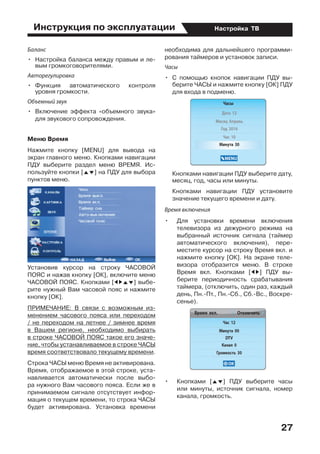 Инструкция по эксплуатации
27
Настройка ТВ
Баланс
•	 Настройка баланса между правым и ле-
вым громкоговорителями.
Авторегулировка
•	 Функция автоматического контроля
уровня громкости.
Объемный звук
•	 Включение эффекта «объемного звука»
для звукового сопровождения.
Меню Время
Нажмите кнопку [MENU] для вывода на
экран главного меню. Кнопками навигации
ПДУ выберите раздел меню ВРЕМЯ. Ис-
пользуйте кнопки [FG] на ПДУ для выбора
пунктов меню.
Установив курсор на строку ЧАСОВОЙ
ПОЯС и нажав кнопку [ОК], включите меню
ЧАСОВОЙ ПОЯС. Кнопками [EDFG] выбе-
рите нужный Вам часовой пояс и нажмите
кнопку [ОК].
ПРИМЕЧАНИЕ: В связи с возможным из-
менением часового пояса или переходом
/ не переходом на летнее / зимнее время
в Вашем регионе, необходимо выбирать
в строке ЧАСОВОЙ ПОЯС такое его значе-
ние, чтобы устанавливаемое в строке ЧАСЫ
время соответствовало текущему времени.
Строка ЧАСЫ меню Время не активирована.
Время, отображаемое в этой строке, уста-
навливается автоматически после выбо-
ра нужного Вам часового пояса. Если же в
принимаемом сигнале отсутствует инфор-
мация о текущем времени, то строка ЧАСЫ
будет активирована. Установка времени
необходима для дальнейшего программи-
рования таймеров и установок записи.
Часы
•	 С помощью кнопок навигации ПДУ вы-
берите ЧАСЫ и нажмите кнопку [ОК] ПДУ
для входа в подменю.
	 Кнопками навигации ПДУ выберите дату,
месяц, год, часы или минуты.
	 Кнопками навигации ПДУ установите
значение текущего времени и дату.
Время включения
•	 Для установки времени включения
телевизора из дежурного режима на
выбранный источник сигнала (таймер
автоматического включения), пере-
местите курсор на строку Время вкл. и
нажмите кнопку [ОК]. На экране теле-
визора отобразится меню. В строке
Время вкл. Кнопками [ED] ПДУ вы-
берите периодичность срабатывания
таймера, (отключить, один раз, каждый
день, Пн.-Пт., Пн.-Сб., Сб.-Вс., Воскре-
сенье).
•	 Кнопками [FG] ПДУ выберите часы
или минуты, источник сигнала, номер
канала, громкость.
 