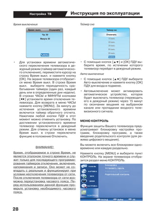Инструкция по эксплуатации
28
Настройка ТВ
Время выключения
•	 Для установки времени автоматиче-
ского переключения телевизора в де-
журный режим (таймер автоматическо-
го отключения), переместите курсор на
строку Время выкл. и нажмите кнопку
[ОК]. На экране телевизора отобразит-
ся меню Время выкл. В строке Время
выкл.   выберите периодичность сра-
батывания таймера (один раз, каждый
день или в определенные дни недели).
В строках ЧАСЫ и МИНУТЫ кнопками
[ED] установите время отключения те-
левизора. Для возврата в меню ЧАСЫ
нажмите кнопку [MENU]. За минуту до
истечения установленного времени
включится таймер обратного отсчета.
Нажатием любой кнопки ПДУ в этот
момент можно отменить установку. По
достижении установленного времени
телевизор переключится в дежурный
режим. Для отмены установок в меню
Время выкл. в строке переключите
функцию в положение Отключить.
ВНИМАНИЕ!
Время, отображаемое в строке Время, не
является эталоном точного времени и слу-
жит только для последующего программи-
рования таймеров отключения, включения,
напоминания и записи. Оно может не со-
впадать с реальным и функционирует при
условии неотключения телевизора от сети.
После отключения телевизора от сети воз-
можна переустановка часового пояса. Пе-
ред использованием данной функции про-
верьте установку необходимого часового
пояса.
Таймер сна
•	 С помощью кнопок [FG] и [ОК] ПДУ вы-
берите время, по истечении которого
телевизор перейдет в дежурный режим.
Авто-выкпючение
•	 С помощью кнопок [FG] ПДУ выберите
Авто-выключение и нажмите кнопку [ОК]
ПДУ для входа в подменю.
•	 Автовыключение может активировать
автоматическое устройство, которое
будет выключать телевизор (переводить
его в дежурный режим) через 15 минут
по окончании вещания на выбранном
канале или пропадании входного теле-
визионного сигнала.
МЕНЮ КОНТРОЛЬ
Функция защиты Вашего телевизора пред-
усматривает блокировку настройки про-
грамм, блокировку программ, а также
введение родительского контроля (для ре-
жима цифрового вещания).
Вы можете включить все блокировки одно-
временно или каждую раздельно.
Нажмите кнопку [MENU] и выберите пункт
КОНТРОЛЬ. На экране телевизора отобра-
зится раздел меню КОНТРОЛЬ.
 
