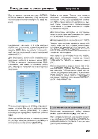 Инструкция по эксплуатации
29
Настройка ТВ
При установке курсора на строку БЛОКИ-
РОВКА и нажатии на кнопку [ОК], на экране
телевизора появляется запрос на ввод па-
роля:
Цифровыми кнопками 0..9 ПДУ введите
пароль (по умолчанию, административный
пароль- 6666). Если вы забыли установлен-
ный пароль, используйте дополнительный
пароль «9527».
Для блокировки включения определенных
программ войдите в раздел меню КОН-
ТРОЛЬ, установите курсор на строку БЛО-
КИРОВАТЬ ПРОГРАММУ и нажмите кнопку
[ОК]. На экране появится меню Блокировка
программ.
Устанавливая курсор на строку с програм-
мами, которые Вы хотите заблокировать,
нажимайте кнопку [ЗЕЛЕНАЯ]. В строке
блокируемой программы появится символ
[ ].
Для снятия блокировки установите курсор
на строку с заблокированной программой и
повторно нажмите кнопку [ЗЕЛЕНАЯ].
Выйдите из меню. Теперь, при попытке
включить заблокированную программу
кнопками [СН+/-] или цифровыми кнопка-
ми ПДУ, а также включить автопоиск, руч-
ной поиск, осуществить редактирование
записанных программ, появляется запрос
на введение пароля.
Для блокировки настройки на программы,  
переключите функцию блокировки в строке
БЛОКИРОВКА в положение ВКЛ.
Для выхода из меню, нажмите кнопку [EXIT].
Теперь, при попытке включить меню АВ-
ТОМАТИЧЕСКАЯ НАСТРОЙКА, РУЧНАЯ НА-
СТРОЙКА, РЕДАКТИРОВАНИЕ  ПРОГРАММ,
КОНТРОЛЬ и СБРОС НАСТРОЕК появляется
запрос на ввод пароля.
При желании Вы можете изменить пароль.
Для этого установите курсор на строку
УСТАНОВИТЬ ПАРОЛЬ и нажмите кнопку
[ОК].
В появившемся на экране меню под стро-
кой ВВЕДИТЕ СТАРЫЙ ПАРОЛЬ цифровы-
ми кнопками ПДУ введите старый пароль.
Затем, под строкой ВВЕДИТЕ НОВЫЙ ПА-
РОЛЬ введите новый пароль и подтвердите
его, введя повторно под строкой ПОДТВЕР-
ДИТЕ НОВЫЙ ПАРОЛЬ.
ЗАПОМНИТЕ ИЛИ ЗАПИШИТЕ ЕГО!
Введенную неправильно цифру пароля
можно удалить кнопкой [E] (ОЧИСТИТЬ).
При неправильном наборе пароля появля-
ется сообщение НЕПРАВИЛЬНЫЙ ПАРОЛЬ.
ВВЕДИТЕ ПАРОЛЬ ЕЩЕ РАЗ. Повторно вве-
дите правильный пароль.
 