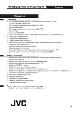 Инструкция по эксплуатации
3
Введение
Оснащение
•	 Высококачественная цветная LED -матрица с диагональю 101 см
	 со светодиодной подсветкой
•	 Собственное разрешение матрицы 1920x1080
•	 3 интерфейса HDMI
•	 Разъем для подключения антенного кабеля RF
•	 Разъем VGA
•	 Аудиовход PC AUDIO
•	 Композитный видеовыход и стереофонический аудио выход (AV OUTPUT)
•	 Композитный видеовход
•	 Компонентный видеовход
•	 Стереофонический аудиовход
•	 USB2.0-пopт для воспроизведения видео, аудиофайлов и фотографий
	 с внешних USB- носителей
•	 Коаксиальный цифровой аудиовыход
•	 Аудиовыход для наушников
•	 CI слот для подключения модуля условного доступа кабельного ТВ.
•	 Совместимость с настенными креплениями стандарта VESA
Режим телевизора
•	 Чувствительный тюнер, обеспечивающий уверенный прием аналоговых
	 и цифровых каналов
•	 Функция автоматического и ручного поиска каналов
•	 Возможность записи программ цифрового ТВ
•	 Поддержка NICAM стерео
•	 Предустановленные настройки звука
•	 Регулировка тембра, баланса акустической системы
•	 Регулировка яркости и контрастности, предустановленные настройки изображения
•	 Современные методы шумоподавления
•	 Настройка температуры цвета
•	 Функция телетекста
•	 Русифицированное меню
•	 Таймеры включения/ выключения
•	 Родительский контроль
Режим монитора персонального компьютера
•	 Широкий диапазон поддерживаемых разрешений
Введение
 