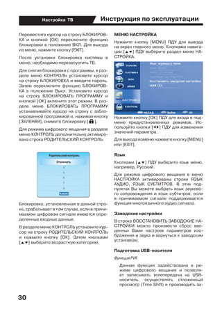 Инструкция по эксплуатации
30
Настройка ТВ
Переместите курсор на строку БЛОКИРОВ-
КА и кнопкой [ОК] переключите функцию
блокировки в положение ВКЛ. Для выхода
из меню, нажмите кнопку [EXIT].
После установки блокировки системы в
меню, необходимо перезапустить ТВ.
Для снятия блокировки с программы, в раз-
деле меню КОНТРОЛЬ установите курсор
на строку БЛОКИРОВКА и введите пароль.
Затем переключите функцию БЛОКИРОВ-
КА в положение Выкл. Установите курсор
на строку БЛОКИРОВАТЬ ПРОГРАММУ и
кнопкой [ОК] включите этот режим. В раз-
деле меню БЛОКИРОВАТЬ ПРОГРАММУ
устанавливайте курсор на строку с забло-
кированной программой и, нажимая кнопку
[ЗЕЛЕНАЯ], снимите блокировку [ ].
Для режима цифрового вещания в разделе
меню КОНТРОЛЬ дополнительно активиро-
вана строка РОДИТЕЛЬСКИЙ КОНТРОЛЬ.
Блокировка, установленная в данной стро-
ке, срабатывает в том случае, если в прини-
маемом цифровом сигнале имеются опре-
деленные входные данные.
В разделе меню КОНТРОЛЬ установите кур-
сор на строку РОДИТЕЛЬСКИЙ КОНТРОЛЬ
и нажмите кнопку [ОК]. Затем кнопками
[FG] выберите возрастную категорию.
МЕНЮ НАСТРОЙКА
Нажмите кнопку [MENU] ПДУ для вывода
на экран главного меню. Кнопками навига-
ции [FG] ПДУ выберите раздел меню НА-
СТРОЙКА.
Нажмите кнопку [ОК] ПДУ для входа в под-
меню предустановленных режимов. Ис-
пользуйте кнопки [ED] ПДУ для изменения
значений параметра.	
Для выхода изменю нажмите кнопку [MENU]
или [ЕХIT].
Язык
Кнопками [FG] ПДУ выберите язык меню,
например, Русский.
Для режима цифрового вещания в меню
НАСТРОЙКА активированы строки ЯЗЫК
АУДИО, ЯЗЫК СУБТИТРОВ. В этих под-
пунктах Вы можете выбрать язык звуково-
го сопровождения и язык субтитров, если
в принимаемом сигнале поддерживается
функция многоязычного аудио сигнала.
Заводские настройки
В строке ВОССТАНОВИТЬ ЗАВОДСКИЕ НА-
СТРОЙКИ можно произвести сброс вве-
денных Вами настроек параметров изо-
бражения и звука и вернуться к заводским
установкам.
Подготовка USB-носителя
Функция PVR
	 Данная функция задействована в ре-
жиме цифрового вещания и позволя-
ет записывать телепередачи на USB-
носитель, осуществлять отложенный
просмотр (Time Shift) и производить за-
 