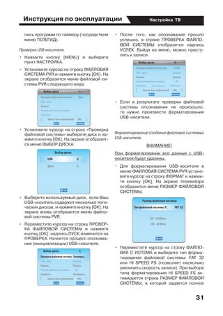 Инструкция по эксплуатации
31
Настройка ТВ
пись программ по таймеру (посредством
меню ТЕЛЕГИД).
Проверка USB-носителя.
•	 Нажмите кнопку [MENU] и выберите
пункт НАСТРОЙКА.
•	 Установите курсор на строку ФАЙЛОВАЯ
СИСТЕМА PVR и нажмите кнопку [ОК]. На
экране отобразится меню файловой си-
стемы PVR следующего вида:
•	 Установите курсор на строку «Проверка
файловой системы» выберите диск и на-
жмите кнопку [ОК]. На экране отобразит-
ся меню ВЫБОР ДИСКА.
•	 Выберите используемый диск,  если Ваш
USB-носитель содержит несколько логи-
ческих дисков, и нажмите кнопку [ОК]. На
экране вновь отобразится меню файло-
вой системы PVR.
•	 Переместите курсор на строку ПРОВЕР-
КА ФАЙЛОВОЙ СИСТЕМЫ и нажмите
кнопку [ОК]: надпись ПУСК изменится на
ПРОВЕРКА. Начнется процесс опознава-
ния (инициализации) USB-носителя.
•	 После того, как опознавание прошло
успешно, в строке ПРОВЕРКА ФАЙЛО-
ВОЙ СИСТЕМЫ отобразится надпись
УСПЕХ. Выйдя из меню, можно присту-
пить к записи.
•	 Если в результате проверки файловой
системы опознавания не произошло,
то нужно произвести форматирование
USВ-носителя.
Форматирование (создание файловой системы)
USB-носителя.
ВНИМАНИЕ!
При форматировании все данные с USB-
носителя будут удалены.
•	 Для форматирования USВ-носителя в
меню ФАЙЛОВАЯ СИСТЕМА PVR устано-
вите курсор на строку ФОРМАТ и нажми-
те кнопку [ОК]. На экране телевизора
отобразится меню РАЗМЕР ФАЙЛОВОЙ
СИСТЕМЫ.
•	 Переместите курсор на строку ФАЙЛО-
ВАЯ С ИСТЕМА и выберите тип форма-
тирования файловой системы: FAT 32
или НI SРЕЕD FS (позволяет несколько
увеличить скорость записи). При выборе
типа форматирования HI SPEED FS ак-
тивируется строка РАЗМЕР ФАЙЛОВОЙ
СИСТЕМЫ, в которой задается полное
 