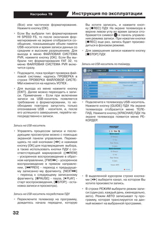 Инструкция по эксплуатации
32
Настройка ТВ
(Все) или частичное форматирование.
Нажмите кнопку [ОК].
•	 Если Вы выбрали тип форматирования
HI SPEED FS, то после окончания фор-
матирования на экране отобразится со-
общение, показывающее объем памяти
USB-носителя и время записи данных со
средним и высоким разрешением. Для
выхода в меню ФАЙЛОВАЯ СИСТЕМА
PVR, нажмите кнопку [ОК]. Если Вы вы-
брали тип форматирования FAT 32, то
меню ФАЙЛОВАЯ СИСТЕМА PVR вклю-
чится сразу.
•	 Подождите, пока пройдет проверка фай-
ловой системы: надпись ПРОВЕРКА в
строке ПРОBEРКА ФАЙЛОВОЙ СИСТЕ-
МЫ изменится на надпись УСПЕХ .
•	 Для выхода из меню нажмите кнопку
[EXIT]. Далее можно переходить к запи-
си. Примечание - Если при включении
записи на USB-носитель появляется
требование о форматировании, то не-
обходимо повторно запустить только
опознавание USB - носителя, и, после
его успешного завершения, перейти не-
посредственно к записи.
Запись на USB-носитель
•	 Управлять процессом записи и после-
дующим просмотром можно с помощью
экранной панели управления. Переме-
щаясь по ней кнопками [ED] и нажимая
кнопку [ОК] для подтверждения  выбора,
а также использовать кнопки ПДУ с со-
ответствующей маркировкой ([TREW]
- ускоренное воспроизведение в обрат-
ном направлении, [FWDS] - ускоренное
воспроизведение в прямом направле-
нии, [PPREV] - переход к предыдуще-
му записанно¬му фрагменту, [NEXTO]
- переход к следующему записанному
фрагменту, [UPAUSE] - пауза, [DPLAY] -
старт воспроизведения, [HSTOP] - оста-
новка записи и просмотра).
Запись на USB-носитель посредством ПДУ
•	 Переключите телевизор на программу,
дождитесь начала передачи, которую
Вы хотите записать, и нажмите кноп-
ку [IREC] ПДУ. На экране телевизора в
верхне левом углу во время записи ото-
бражается символ и панель управле-
ния режима записи. При нажатии кнопки
[IREC] еще раз, запись будет произво-
диться в фоновом режиме.
•	 Для завершения записи нажмите кнопку
[HSTOP] ПДУ.
Запись на USB-носитель по таймеру.
•	 Подключите к телевизору USB-носитель.
Нажмите кнопку [GUIDE] ПДУ. На экране
телевизора отобразится меню ТЕЛЕ-
ГИД. Нажмите кнопку [КРАСНАЯ] ПДУ. На
экране телевизора появится меню РЕ-
КОРДЕР.
•	 В выделенной курсором строке кнопка-
ми [ED] выберите канал, на котором Вы
хотите произвести запись.
•	 В строке РЕЖИМ выберите режим запи-
си (один раз, каждый день, еженедельно,
авто). Режим АВТО записывает ту про-
грамму, которая транслируется на дан-
ный момент на выбранной программе.
 