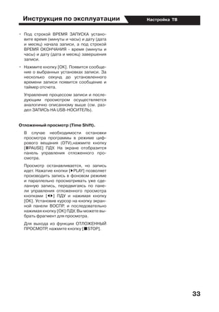 Инструкция по эксплуатации
33
Настройка ТВ
•	 Под строкой ВРЕМЯ ЗАПУСКА устано-
вите время (минуты и часы) и дату (дата
и месяц) начала записи, а под строкой
ВРЕМЯ ОКОНЧАНИЯ - время (минуты и
часы) и дату (дата и месяц) завершения
записи.
•	 Нажмите кнопку [ОК]. Появится сообще-
ние о выбранных установках записи. За
несколько секунд до установленного
времени записи появится сообщение и
таймер отсчета.
	 Управление процессом записи и после-
дующим просмотром осуществляется
аналогично описанному выше (см. раз-
дел ЗАПИСЬ НА USB-НОСИТЕЛЬ).
Отложенный просмотр (Time Shift).
	 В случае необходимости остановки
просмотра программы в режиме циф-
рового вещания (DTV),нажмите кнопку
[UPAUSE] ПДУ. На экране отобразится
панель управления отложенного про-
смотра.
	 Просмотр останавливается, но запись
идет. Нажатие кнопки [DPLAY] позволяет
производить запись в фоновом режиме
и параллельно просматривать уже сде-
ланную запись, передвигаясь по пане-
ли управления отложенного просмотра
кнопками [ED] ПДУ и нажимая кнопку
[ОК]. Установив курсор на кнопку экран-
ной панели ВОСПР. и последовательно
нажимая кнопку [ОК] ПДУ, Вы можете вы-
брать фрагмент для просмотра.
	 Для выхода из функции ОТЛОЖЕННЫЙ
ПРОСМОТР, нажмите кнопку [HSTOP].
 
