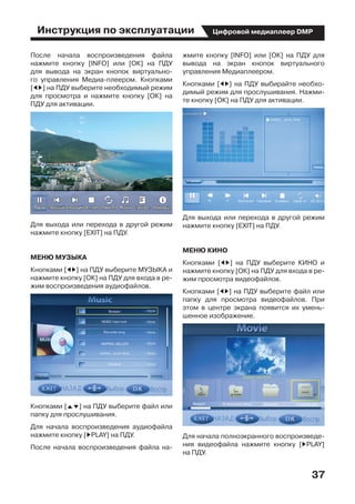 Инструкция по эксплуатации
37
Цифровой медиаплеер DMP
После начала воспроизведения файла
нажмите кнопку [INFO] или [ОК] на ПДУ
для вывода на экран кнопок виртуально-
го управления Медиа-плеером. Кнопками
[ED] на ПДУ выберите необходимый режим
для просмотра и нажмите кнопку [ОК] на
ПДУ для активации.
Для выхода или перехода в другой режим
нажмите кнопку [EXIT] на ПДУ.	
МЕНЮ МУЗЫКА
Кнопками [ED] на ПДУ выберите МУЗЫКА и
нажмите кнопку [ОК] на ПДУ для входа в ре-
жим воспроизведения аудиофайлов.
Кнопками [FG] на ПДУ выберите файл или
папку для прослушивания.
Для начала воспроизведения аудиофайла
нажмите кнопку [DPLAY] на ПДУ.
После начала воспроизведения файла на-
жмите кнопку [INFO] или [ОК] на ПДУ для
вывода на экран кнопок виртуального
управления Медиаплеером.
Кнопками [ED] на ПДУ выбирайте необхо-
димый режим для прослушивания. Нажми-
те кнопку [ОК] на ПДУ для активации.
Для выхода или перехода в другой режим
нажмите кнопку [EXIT] на ПДУ.
МЕНЮ КИНО
Кнопками [ED] на ПДУ выберите КИНО и
нажмите кнопку [ОК] на ПДУ для входа в ре-
жим просмотра видеофайлов.
Кнопками [ED] на ПДУ выберите файл или
папку для просмотра видеофайлов. При
этом в центре экрана появится их умень-
шенное изображение.
Для начала полноэкранного воспроизведе-
ния видеофайла нажмите кнопку [DPLAY]  
на ПДУ.
 