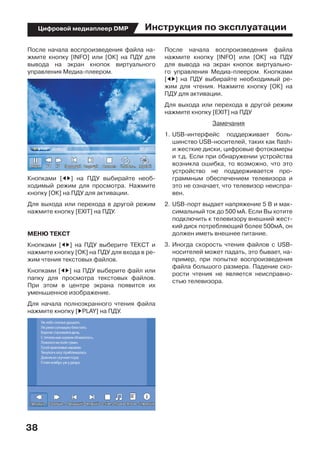 Инструкция по эксплуатации
38
Цифровой медиаплеер DMP
После начала воспроизведения файла на-
жмите кнопку [INFO] или [ОК] на ПДУ для
вывода на экран кнопок виртуального
управления Медиа-плеером.
Кнопками [ED] на ПДУ выбирайте необ-
ходимый режим для просмотра. Нажмите
кнопку [ОК] на ПДУ для активации.
Для выхода или перехода в другой режим
нажмите кнопку [EXIT] на ПДУ.
МЕНЮ ТЕКСТ
Кнопками [ED] на ПДУ выберите ТЕКСТ и
нажмите кнопку [ОК] на ПДУ для входа в ре-
жим чтения текстовых файлов.
Кнопками [ED] на ПДУ выберите файл или
папку для просмотра текстовых файлов.
При этом в центре экрана появится их
уменьшенное изображение.
Для начала полноэкранного чтения файла
нажмите кнопку [DPLAY] на ПДУ.
После начала воспроизведения файла
нажмите кнопку [INFO] или [ОК] на ПДУ
для вывода на экран кнопок виртуально-
го управления Медиа-плеером. Кнопками
[ED] на ПДУ выбирайте необходимый ре-
жим для чтения. Нажмите кнопку [ОК] на
ПДУ для активации.
Для выхода или перехода в другой режим
нажмите кнопку [EXIT] на ПДУ
Замечания
1.	USB-интерфейс поддерживает боль-
шинство USB-носителей, таких как flash-
и жесткие диски, цифровые фотокамеры
и т.д. Если при обнаружении устройства
возникла ошибка, то возможно, что это
устройство не поддерживается про-
граммным обеспечением телевизора и
это не означает, что телевизор неиспра-
вен.
2.	USB-порт выдает напряжение 5 В и мак-
симальный ток до 500 мА. Если Вы хотите
подключить к телевизору внешний жест-
кий диск потребляющий более 500мА, он
должен иметь внешнее питание.
3.	Иногда скорость чтения файлов с USB-
носителей может падать, это бывает, на-
пример, при попытке воспроизведения
файла большого размера. Падение ско-
рости чтения не является неисправно-
стью телевизора.
 