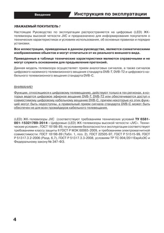 4
Введение Инструкция по эксплуатации
УВАЖАЕМЫЙ ПОКУПАТЕЛЬ !
Настоящее Руководство по эксплуатации распространяется на цифровые (LED) ЖК-
телевизоры высокой четкости JVC и предназначено для информирования покупателя о
технических характеристиках и условиях использования, об основных правилах и порядке
установки.
Все иллюстрации, приведенные в данном руководстве, являются схематическими
изображениями обьектов и могут отличаться от их реального внешнего вида.
Приведенные в таблице технические характеристики являются справочными и не
могут служить основанием для предьявления претензий.
Данная модель телевизора осуществляет прием аналоговых сигналов, а также сигналов
цифрового наземного телевизионного вещания стандарта DVB-T, DVB-T2 и цифрового ка-
бельного телевизионного вещания стандарта DVB-C.
ВНИМАНИЕ!
Функции, относящиеся к цифровому телевещанию, действуют только в тех регионах, в ко-
торых ведется цифровое эфирное вещание DVB-T, DVB-T2 или обеспечивается доступ к
совместимому цифровому кабельному вещанию DVB-C, причем некоторые из этих функ-
ций могут быть недоступны, а правильный прием сигнала стандарта DVB-C может быть  
обеспечен не для всех провайдеров кабельного телевещания.
(LED) ЖК-телевизоры JVC   (соответствуют требованиям технических условий ТУ 6581-
001-15321789-2014 « Цифровые (LED) ЖК-телевизоры высокой четкости «JVC». Техни-
ческие условия», ГОСТ 18198-89, по условиям безопасности и эксплуатации соответствуют
требованиям классу защиты II ГОСТ Р МЭК 60065-2009, и требованиям электромагнитной
совместимости: ГОСТ 18198-89 (Табл. 1, поз. 2), ГОСТ 22505-97, ГОСТ Р 51515-99, ГОСТ
Р 51317.3.2-2006 (Разд. 6,7), ГОСТ Р 51317.3.3-2008, условиям ТР ТС 004/2011ЕврАзЭС и
Федеральному закону № 347-ФЗ.
 