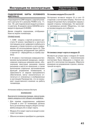 Инструкция по эксплуатации
41
Подключение карты
условного доступа CI
ПОДКЛЮЧЕНИЕ КАРТЫ УСЛОВНОГО
ДОСТУПА CI
Подсоедините CAM-модуль с картой услов-
ного доступа CI к разъему PCMCI (стр. 11,
поз. 14)  для подключения модуля условно-
го доступа. В разделе меню КАНАЛЫ акти-
вируется функция CI ИНФО.
Далее следуйте подсказкам, отображае-
мым на экране телевизора.
ПРИМЕЧАНИЕ
	 1. CAM - модуль с картой условного до-
ступа CI можно приобрести у местного
поставщика услуг цифрового кабельного
вещания, а также получить у него инфор-
мацию об использовании карты СI. При
возникновении затруднений при работе
с картой CI - обращайтесь в службу сер-
виса.
	 2. В связи с постоянным совершенство-
ванием выпускаемой продукции, наиме-
нование отдельных режимов меню, обо-
значение некоторых разъемов панели
разъемов и места их нанесения, а также
выполнение отдельных эргономических
функций управления телевизором, в
зависимости от версии программного
обеспечения, могут незначительно от-
личаться от описанных и изображенных
в настоящем Руководстве, что не оказы-
вает существенного влияния на работу
телевизора.
Установка модуля условного доступа
ВНИМАНИЕ!
Выключите телевизор прежде, чем устанав-
ливать модуль в слот общего интерфейса.
•	 Для приема кодированных цифровых
станций в слот СI телевизора должны
быть установлены модуль общего интер-
фейса (модуль CI) и смарт-карта.
•	 Модуль CI и смарт-карта не входят в ком-
плект поставки.
•	 Обычно их можно приобрести у дилеров.
Установка модуля CI в слот CI
Осторожно вставьте модуль CI в слот CI
стороной с контактами вперед. Логотип на
модуле CI должен быть направлен наружу с
задней стороны телевизора. Не прилагай-
те чрезмерных усилий. Убедитесь, что при
установке модуль не сгибается.
Установка смарт-карты в модуль CI
Вставьте до упора карту в модуль СI таким
образом, чтобы схема с позолоченными
контактами была обращена к стороне мо-
дуля CI с логотипом поставщика. Обратите
внимание на направление стрелки, напеча-
танной на карте.
 