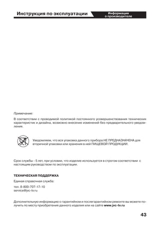 Инструкция по эксплуатации
43
Информация
о производителе
Примечание:
В соответствии с проводимой политикой постоянного усовершенствования технических
характеристик и дизайна, возможно внесение изменений без предварительного уведом-
ления.
Уведомляем, что вся упаковка данного прибора НЕ ПРЕДНАЗНАЧЕНА для
вторичной упаковки или хранения в ней ПИЩЕВОЙ ПРОДУКЦИИ.
Срок службы - 5 лет, при условии, что изделие используется в строгом соответствии  с
настоящим руководством по эксплуатации.
ТЕХНИЧЕСКАЯ ПОДДЕРЖКА
Единая справочная служба:
тел. 8-800-707-17-10
service@jvc-tv.ru
Дополнительную информацию о гарантийном и послегарантийном ремонте вы можете по-
лучить по месту приобретения данного изделия или на сайте www.jvc-tv.ru
 
