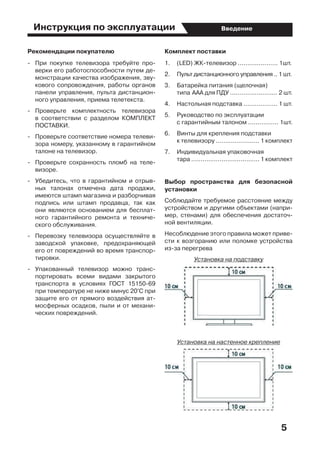 5
ВведениеИнструкция по эксплуатации
Рекомендации покупателю
-	 При покупке телевизора требуйте про-
верки его работоспособности путем де-
монстрации качества изображения, зву-
кового сопровождения, работы органов
панели управления, пульта дистанцион-
ного управления, приема телетекста.
-	 Проверьте комплектность телевизора
в соответствии с разделом КОМПЛЕКТ
ПОСТАВКИ.
-	 Проверьте соответствие номера телеви-
зора номеру, указанному в гарантийном
талоне на телевизор.
-	 Проверьте сохранность пломб на теле-
визоре.
-	 Убедитесь, что в гарантийном и отрыв-
ных талонах отмечена дата продажи,
имеются штамп магазина и разборчивая
подпись или штамп продавца, так как
они являются основанием для бесплат-
ного гарантийного ремонта и техниче-
ского обслуживания.
-	 Перевозку телевизора осуществляйте в
заводской упаковке, предохраняющей
его от повреждений во время транспор-
тировки.
-	 Упакованный телевизор можно транс-
портировать всеми видами закрытого
транспорта в условиях ГОСТ 15150-69
при температуре не ниже минус 20°С при
защите его от прямого воздействия ат-
мосферных осадков, пыли и от механи-
ческих повреждений.
Комплект поставки
1.	 (LED) ЖК-телевизор ..................... 1шт.
2.	 Пульт дистанционного управления .. 1 шт.
3.	 Батарейка питания (щелочная) 	 	
типа	ААА для ПДУ ......................... 2 шт.
4.	 Настольная подставка .................. 1 шт.
5.	 Руководство по эксплуатации 	 	
с гарантийным талоном ................ 1шт.
6.	 Винты для крепления подставки 		
к телевизору ....................... 1 комплект
7.	 Индивидуальная упаковочная 	 	
тара .................................... 1 комплект
Выбор пространства для безопасной
установки
Соблюдайте требуемое расстояние между
устройством и другими объектами (напри-
мер, стенами) для обеспечения достаточ-
ной вентиляции.
Несоблюдение этого правила может приве-
сти к возгоранию или поломке устройства
из-за перегрева
Установка на подставку
Установка на настенное крепление
 