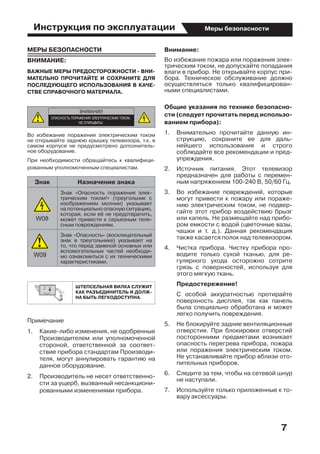 Инструкция по эксплуатации
7
Меры безопасности
МЕРЫ БЕЗОПАСНОСТИ
ВНИМАНИЕ:
ВАЖНЫЕ МЕРЫ ПРЕДОСТОРОЖНОСТИ - ВНИ-
МАТЕЛЬНО ПРОЧИТАЙТЕ И СОХРАНИТЕ ДЛЯ
ПОСЛЕДУЮЩЕГО ИСПОЛЬЗОВАНИЯ В КАЧЕ-
СТВЕ СПРАВОЧНОГО МАТЕРИАЛА.
Во избежание поражения электрическим током
не открывайте заднюю крышку телевизора, т.к. в
самом корпусе не предусмотрено дополнитель-
ное оборудование.
При необходимости обращайтесь к квалифици-
рованным уполномоченным специалистам.
Знак Назначение знака
Знак «Опасность поражения элек-
трическим током!» (треугольник с
изображением молнии) указывает
на потенциально опасную ситуацию,
которая, если её не предотвратить,
может привести к серьезным теле-
сным повреждениям.
Знак «Опасность» (восклицательный
знак в треугольнике) указывает на
то, что перед заменой основных или
вспомогательных частей необходи-
мо ознакомиться с их техническими
характеристиками.
ШТЕПСЕЛЬНАЯ ВИЛКА СЛУЖИТ
КАК РАЗЪЕДИНИТЕЛЬ И ДОЛЖ-
НА БЫТЬ ЛЕГКОДОСТУПНА.
Примечание
1.	 Какие-либо изменения, не одобренные
Производителем или уполномоченной
стороной, ответственной за соответ-
ствие прибора стандартам Производи-
теля, могут аннулировать гарантию на
данное оборудование.
2.	 Производитель не несет ответственно-
сти за ущерб, вызванный несанкциони-
рованными изменениями прибора.
Внимание:
Во избежание пожара или поражения элек-
трическим током, не допускайте попадания
влаги в прибор. Не открывайте корпус при-
бора. Техническое обслуживание должно
осуществляться только квалифицирован-
ными специалистами.
Общие указания по технике безопасно-
сти (следует прочитать перед использо-
ванием прибора):
1.	 Внимательно прочитайте данную ин-
струкцию, сохраните ее для даль-
нейшего использования и строго
соблюдайте все рекомендации и пред-
упреждения.
2.	 Источник питания. Этот телевизор
предназначен для работы с перемен-
ным напряжением 100-240 В, 50/60 Гц.
3.	 Во избежание повреждений, которые
могут привести к пожару или пораже-
нию электрическим током, не подвер-
гайте этот прибор воздействию брызг
или капель. Не размещайте над прибо-
ром емкости с водой (цветочные вазы,
чашки и т. д.). Данная рекомендация
также касается полок над телевизором.
4.	 Чистка прибора. Чистку прибора про-
водите только сухой тканью, для ре-
гулярного ухода осторожно сотрите
грязь с поверхностей, используя для
этого мягкую ткань.
	 Предостережение!
	 С особой аккуратностью протирайте
поверхность дисплея, так как панель
была специально обработана и может
легко получить повреждения.
5.	 Не блокируйте задние вентиляционные
отверстия. При блокировке отверстий
посторонними предметами возникает
опасность перегрева прибора, пожара
или поражения электрическим током.
Не устанавливайте прибор вблизи ото-
пительных приборов.
6.	 Следите за тем, чтобы на сетевой шнур
не наступали.
7.	 Используйте только приложенные к то-
вару аксессуары.
 