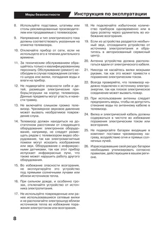 Инструкция по эксплуатации
8
Меры безопастности
8.	 Используйте подставки, штативы или
столы рекомендованные производите-
лем или продаваемые с телевизором.
9.	 Напряжение и тип электрического тока
должны соответствовать указанным на
этикетке телевизора.
10.	 Отключайте прибор от сети, если не
используете его в течении длительного
времени.
11.	 За техническим обслуживанием обра-
щайтесь только к квалифицированному
персоналу. Обслуживание (ремонт) не-
обходим в случае повреждения сетево-
го шнура или вилки, попадания воды и
влаги на прибор.
12.	 Не подвергайте опасности себя и де-
тей, размещая электрические при-
боры/игрушки на корпус телевизора.
Данные предметы могут упасть и нане-
сти травму.
13.	 Не включайте слишком громко теле-
визор. Чрезмерное звуковое давление
может вызвать необратимое повреж-
дение слуха.
14.	 Телевизор должен находиться на до-
статочном расстоянии от следующего
оборудования: электронное оборудо-
вание, например, не следует разме-
щать рядом с телевизором видео обо-
рудование, так как электромагнитные
помехи могут исказить изображение
или звук. Оборудование с инфракрас-
ными датчиками, так как этот прибор
испускает инфракрасные лучи, что
также может нарушить работу другого
оборудования.
15.	 Во избежание опасности возгорания,
не эксплуатируйте это устройство
под прямыми солнечными лучами или
вблизи источников тепла.
16.	 При сильном дожде, и особенно гро-
зах, отключайте устройство от источ-
ника электропитания.
17.	 Не используйте поврежденные или ра-
нее использовавшиеся сетевые вилки
и не располагайте электрошнур вблизи
источников тепла во избежание пора-
жения электротоком или возгорания.
18.	 Не подключайте избыточное количе-
ство приборов одновременно или в
одну розетку через удлинитель во из-
бежание возгорания.
19.	 Если из устройства раздается необыч-
ный звук, отсоедините устройство от
источника электропитания и обра-
титесь в авторизованный сервисный
центр.
20.	 Антенна устройства должна распола-
гаться вдали от электрического кабеля.
21.	 Никогда не касайтесь вилки мокрыми
руками, так как это может привести к
поражению электрическим током.
22.	 Всегда проверяйте, что телевизор на-
дежно подключен к источнику электро-
энергии, так как плохое электрическое
соединение может вызвать пожар.
23.	 При использовании антенны следует
предпринять меры, чтобы не допустить
стекание воды по антенному кабелю в
телевизор.
24.	 Вилка и электрический кабель должны
содержаться в чистоте во избежание
поражения электрическим током или
возгорания.
25.	 Не подвергайте батареи входящие в
комплект поставки чрезмерному на-
греву, воздействию огня и прямых сол-
нечных лучей.
26.	 Израсходовавшие свой ресурс батареи
необходимо утилизировать согласно
правилам, действующим в вашем реги-
оне.
 