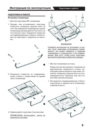 Инструкция по эксплуатации
9
Подготовка к работе
ПОДГОТОВКА К РАБОТЕ
Установка телевизора
•	 Монтаж подставки ЖК-телевизора
1.	Прежде, чем устанавливать подставку
поместите телевизор экраном вниз на
стол. Во избежание повреждения экрана
телевизора рекомендуется постелить на
стол мягкую ткань. Соедините отверстия
на поддерживающих стойках с отверсти-
ями на подставке и закрепите их винта-
ми.
2.	Соедините отверстия на поддержива-
ющих стойках с отверстиями на задней
части телевизора.
3.	Зафиксируйте подставку 4-мя винтами.
	 ПРИМЕЧАНИЕ: Используйте   винты из
комплекта поставки.
ВНИМАНИЕ!
Следуйте инструкции по установке, в слу-
чае, если подставка установлена непра-
вильно, это может привести к падению
телевизора и, в результате, к его повреж-
дению. Для того, чтобы снять подставку,
выполните действия в обратном порядке.
•	 Монтаж телевизора на стену
	 Перед тем как монтировать телевизор на
вертикальную поверхность (стену), не-
обходимо демонтировать подставку. По-
ложите телевизор экраном вниз на стол,
предварительно подложив под него ка-
кой либо мягкий материал.
1.	Отсоедините поддерживающие стойки с
подставкой от задней части телевизора,
отвернув 4 винта.
 