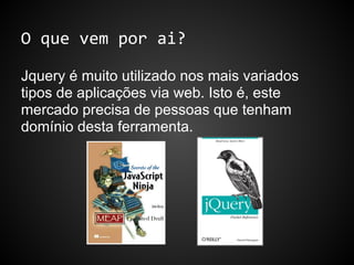 O que vem por ai?
Jquery é muito utilizado nos mais variados
tipos de aplicações via web. Isto é, este
mercado precisa de pessoas que tenham
domínio desta ferramenta.
 