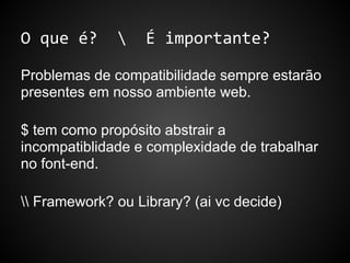 O que é?  É importante?
Problemas de compatibilidade sempre estarão
presentes em nosso ambiente web.
$ tem como propósito abstrair a
incompatiblidade e complexidade de trabalhar
no font-end.
 Framework? ou Library? (ai vc decide)
 