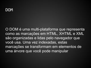 DOM
O DOM é uma multi-plataforma que representa
como as marcações em HTML, XHTML e XML
são organizadas e lidas pelo navegador que
você usa. Uma vez indexadas, estas
marcações se transformam em elementos de
uma árvore que você pode manipular
 
