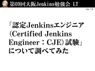 第09回大阪Jenkins勉強会 LT
「認定Jenkinsエンジニア
（Certified Jenkins
Engineer：CJE）試験」
について調べてみた
Ver 1.0
 