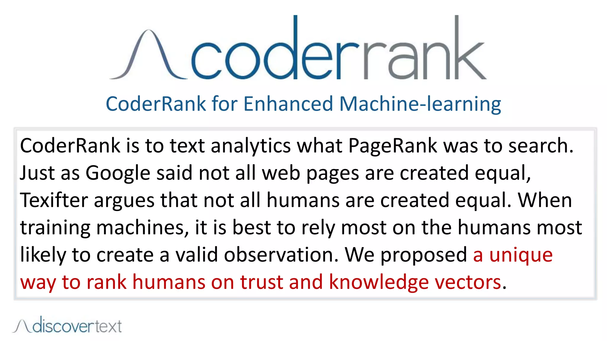 CoderRank for Enhanced Machine-learning
CoderRank is to text analytics what PageRank was to search.
Just as Google said not all web pages are created equal,
Texifter argues that not all humans are created equal. When
training machines, it is best to rely most on the humans most
likely to create a valid observation. We proposed a unique
way to rank humans on trust and knowledge vectors.
 