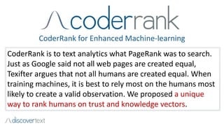 CoderRank for Enhanced Machine-learning
CoderRank is to text analytics what PageRank was to search.
Just as Google said not all web pages are created equal,
Texifter argues that not all humans are created equal. When
training machines, it is best to rely most on the humans most
likely to create a valid observation. We proposed a unique
way to rank humans on trust and knowledge vectors.
 