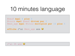 10 minutes language
@neuf égal 4 plus 5 
@trois égal @neuf divisé par 3 
@mon_age égal @trois multiplié par 10 plus 5 
 
affiche J'ai @mon_age ans 😅
J'ai 35 ans 😅
 
