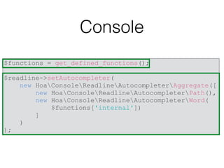Console
$functions = get_defined_functions();
$readline->setAutocompleter(
new HoaConsoleReadlineAutocompleterAggregate([
new HoaConsoleReadlineAutocompleterPath(),
new HoaConsoleReadlineAutocompleterWord(
$functions['internal'])
]
)
);
 