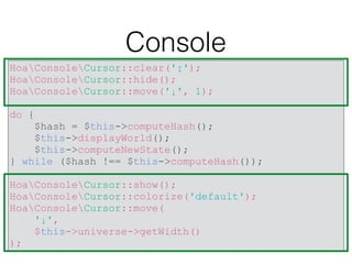 Console
HoaConsoleCursor::clear('↕');
HoaConsoleCursor::hide();
HoaConsoleCursor::move('↓', 1);
do {
$hash = $this->computeHash();
$this->displayWorld();
$this->computeNewState();
} while ($hash !== $this->computeHash());
HoaConsoleCursor::show();
HoaConsoleCursor::colorize('default');
HoaConsoleCursor::move(
'↓',
$this->universe->getWidth()
);
 