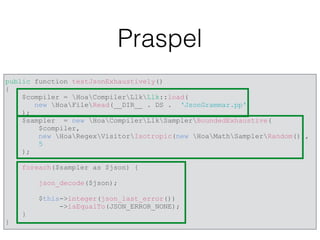Praspel
public function testJsonExhaustively()
{
$compiler = HoaCompilerLlkLlk::load(
new HoaFileRead(__DIR__ . DS . ‘JsonGrammar.pp')
);
$sampler = new HoaCompilerLlkSamplerBoundedExhaustive(
$compiler,
new HoaRegexVisitorIsotropic(new HoaMathSamplerRandom()),
5
);
foreach($sampler as $json) {
json_decode($json);
$this->integer(json_last_error())
->isEqualTo(JSON_ERROR_NONE);
}
}
 