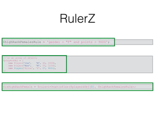 RulerZ
$highRankFemalesRule = 'gender = "F" and points > 9000';
// or an array of objects
$playersObj = [
new Player('Joe', 'M', 40, 2500),
new Player('Moe', 'M', 55, 1230),
new Player('Alice', 'F', 27, 9001),
];
$isHighRankFemale = $rulerz->satisfies($playersObj[0], $highRankFemalesRule);
 