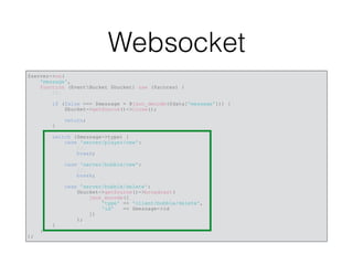 Websocket
$server->on(
'message',
function (EventBucket $bucket) use ($scores) {
//…
if (false === $message = @json_decode($data['message'])) {
$bucket->getSource()->close();
return;
}
switch ($message->type) {
case 'server/player/new':
//…
break;
case 'server/bubble/new':
//…
break;
case 'server/bubble/delete':
$bucket->getSource()->broadcast(
json_encode([
'type' => 'client/bubble/delete',
'id' => $message->id
])
);
}
}
);
 
