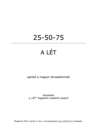 25-50-75
A LÉT

ajánlat a magyar társadalomnak

Készítette
a „LÉT” független szakértő csoport

Megjelent 2014. január 11-én, a munkacsoport www.255075.hu honlapján.

 