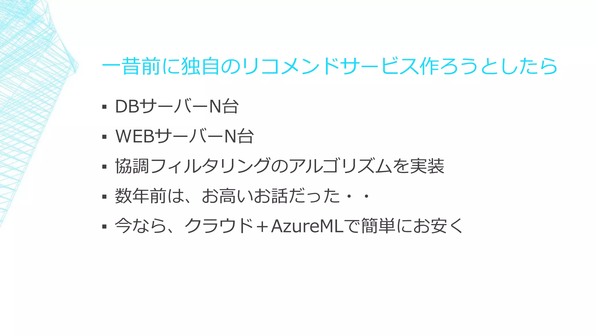 一昔前に独自のリコメンドサービス作ろうとしたら
▪ DBサーバーN台
▪ WEBサーバーN台
▪ 協調フィルタリングのアルゴリズムを実装
▪ 数年前は、お高いお話だった・・
▪ 今なら、クラウド＋AzureMLで簡単にお安く
 