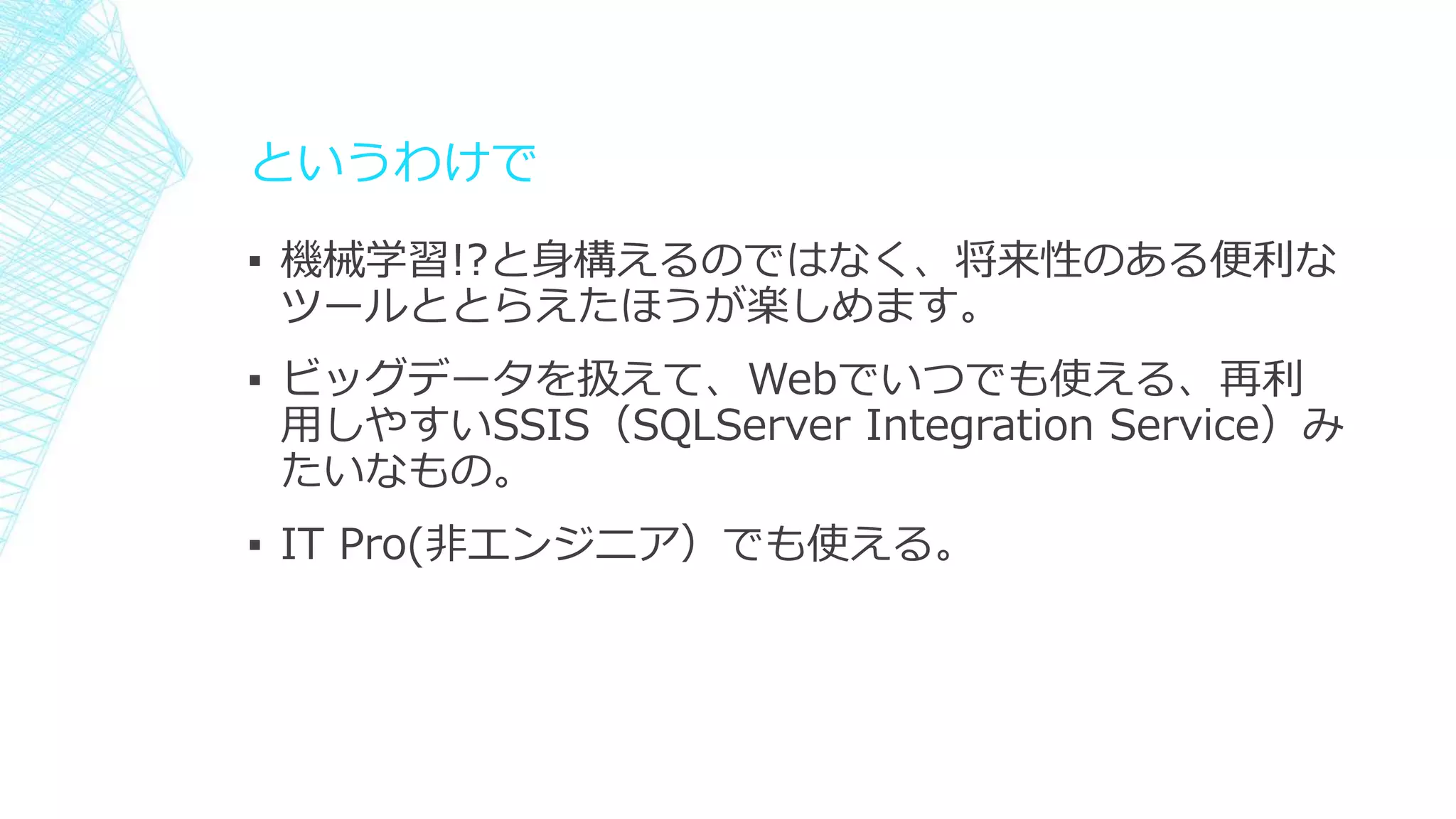 というわけで
▪ 機械学習!?と身構えるのではなく、将来性のある便利な
ツールととらえたほうが楽しめます。
▪ ビッグデータを扱えて、Webでいつでも使える、再利
用しやすいSSIS（SQLServer Integration Service）み
たいなもの。
▪ IT Pro(非エンジニア）でも使える。
 